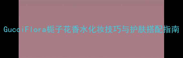 GucciFlora栀子花香水化妆技巧与护肤搭配指南