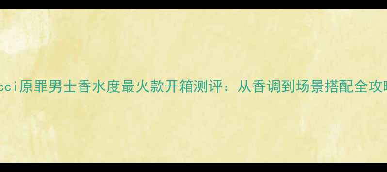 Gucci原罪男士香水度最火款开箱测评从香调到场景搭配全攻略