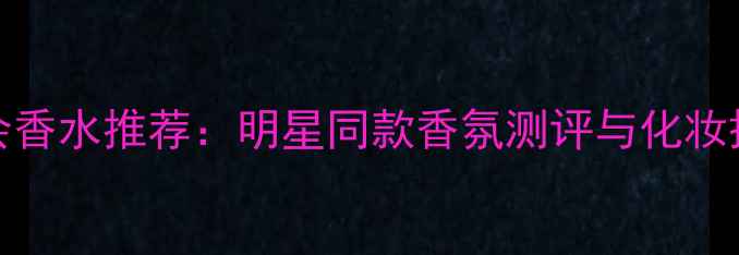 Gucci舞会香水推荐明星同款香氛测评与化妆搭配指南