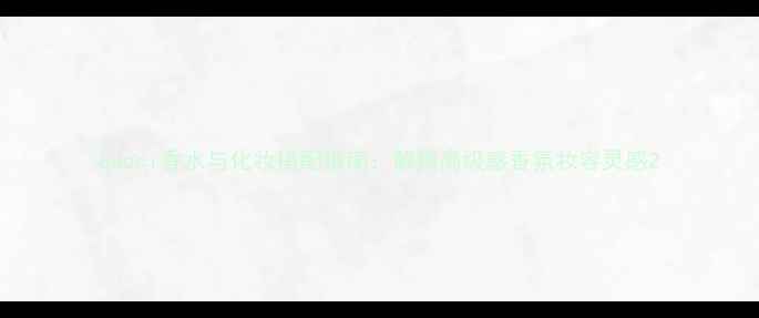 Gucci香水与化妆搭配指南解锁高级感香氛妆容灵感