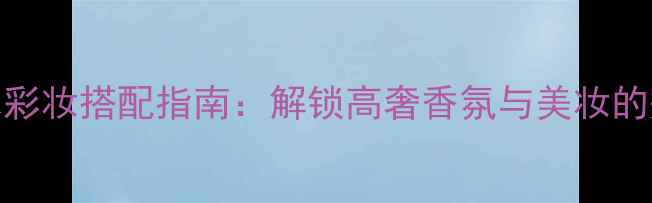 Gucci香水彩妆搭配指南解锁高奢香氛与美妆的完美邂逅