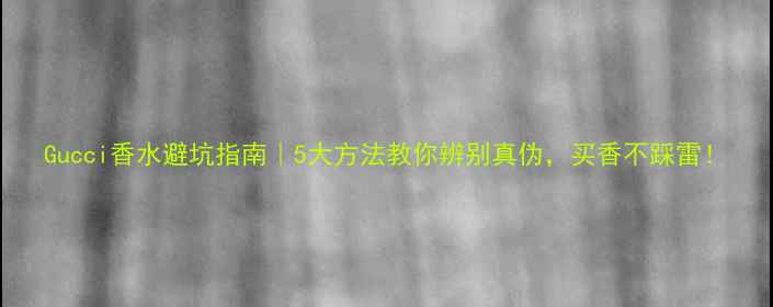 Gucci香水避坑指南5大方法教你辨别真伪买香不踩雷