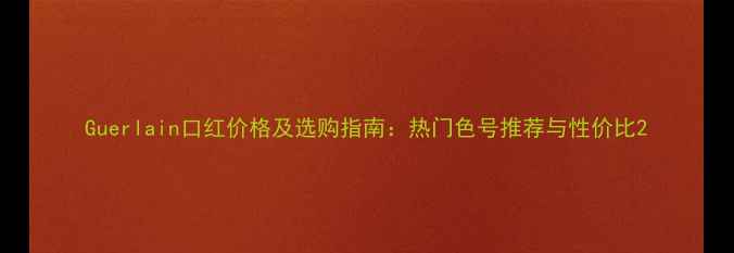 Guerlain口红价格及选购指南热门色号推荐与性价比