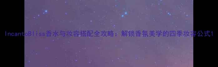 IncantoBliss香水与妆容搭配全攻略解锁香氛美学的四季妆容公式