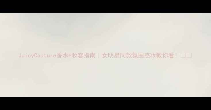 JuicyCouture香水妆容指南女明星同款氛围感妆教你看