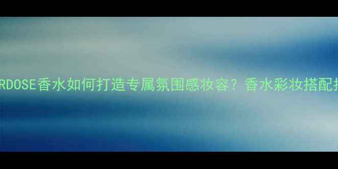 LOVERDOSE香水如何打造专属氛围感妆容香水彩妆搭配指南