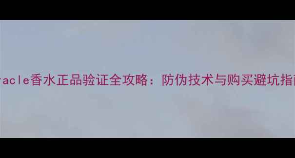 Miracle香水正品验证全攻略防伪技术与购买避坑指南