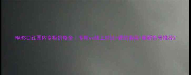 NARS口红国内专柜价格全专柜vs线上对比避坑指南最新色号推荐