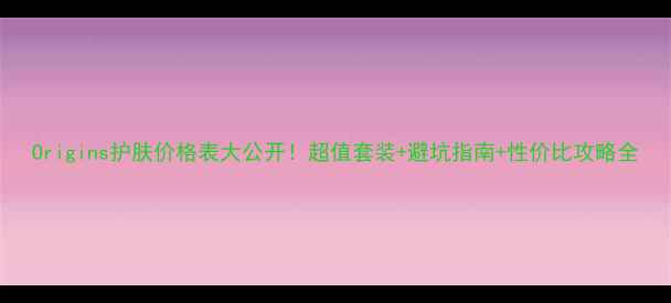 Origins护肤价格表大公开超值套装避坑指南性价比攻略全