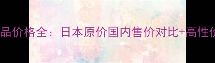 Pola系列化妆品价格全日本原价国内售价对比高性价比选购攻略