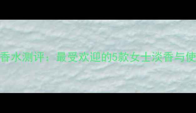 SANTIBURGAS香水测评最受欢迎的5款女士淡香与使用场景指南