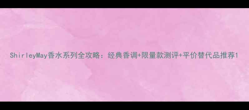 ShirleyMay香水系列全攻略经典香调限量款测评平价替代品推荐