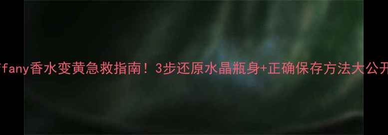 Tiffany香水变黄急救指南3步还原水晶瓶身正确保存方法大公开