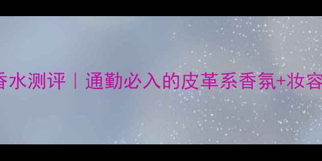 TomFord皮革香水测评通勤必入的皮革系香氛妆容搭配指南