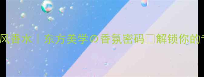 Unjardin国风香水东方美学香氛密码解锁你的专属氛围感