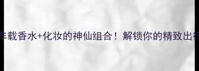 Versace车载香水化妆的神仙组合解锁你的精致出行仪式感