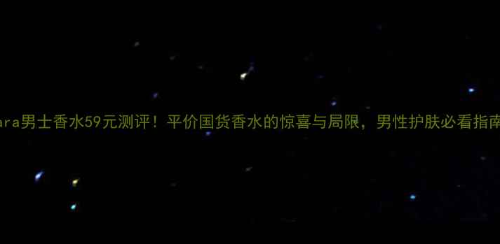 Zara男士香水59元测评平价国货香水的惊喜与局限男性护肤必看指南