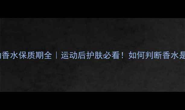 adidas运动香水保质期全运动后护肤必看如何判断香水是否变质