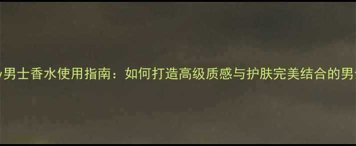 bubbery男士香水使用指南如何打造高级质感与护肤完美结合的男士妆容