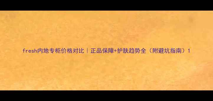 fresh内地专柜价格对比正品保障护肤趋势全附避坑指南