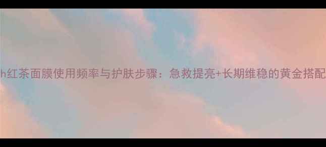 fresh红茶面膜使用频率与护肤步骤急救提亮长期维稳的黄金搭配指南