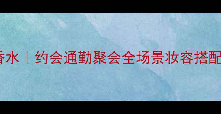 rosesetreines香水约会通勤聚会全场景妆容搭配指南度斩男香
