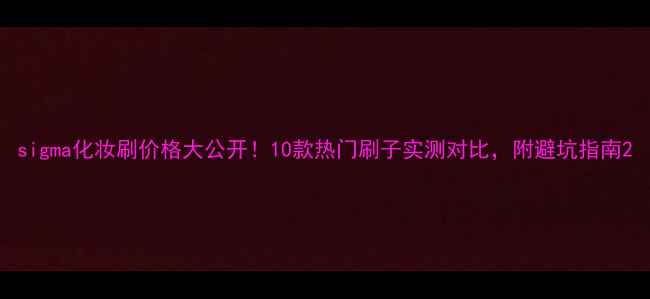 sigma化妆刷价格大公开10款热门刷子实测对比附避坑指南