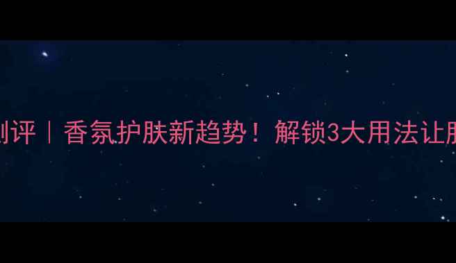 skinclean香水测评香氛护肤新趋势解锁3大用法让肌肤自带高级香