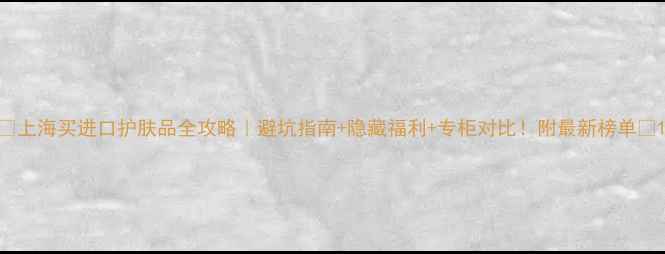 上海买进口护肤品全攻略避坑指南隐藏福利专柜对比附最新榜单