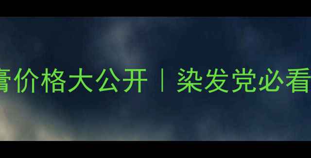 中山茜丽染膏价格大公开染发党必看性价比攻略