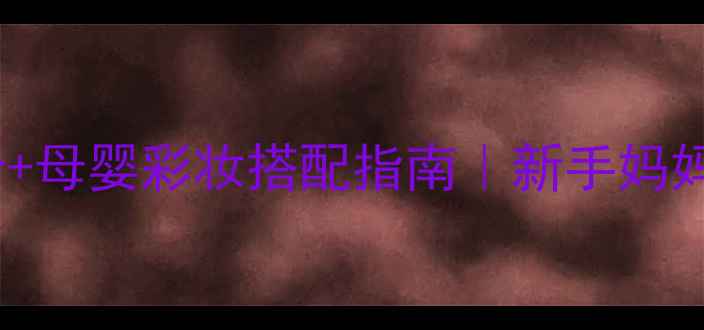 太子乐健康锁3段成分母婴彩妆搭配指南新手妈妈必看护肤彩妆全攻略