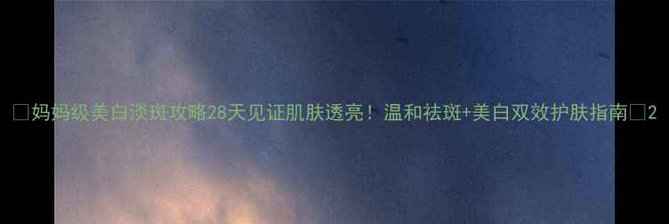 妈妈级美白淡斑攻略28天见证肌肤透亮温和祛斑美白双效护肤指南
