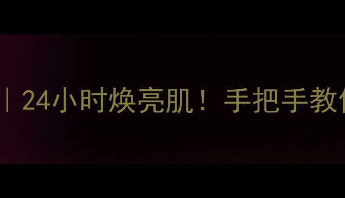 彼得24k面膜使用教程24小时焕亮肌手把手教你解锁贵妇级护肤秘籍