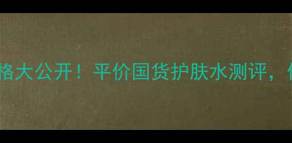 欧钵莱臻源精华水价格大公开平价国货护肤水测评保湿抗初老效果绝了