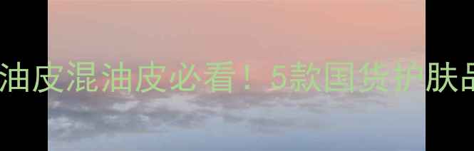 毛孔清洁素人实测油皮混油皮必看5款国货护肤品让我素颜敢怼脸拍