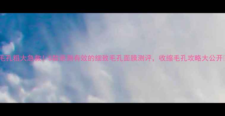 毛孔粗大急救5款亲测有效的细致毛孔面膜测评收缩毛孔攻略大公开