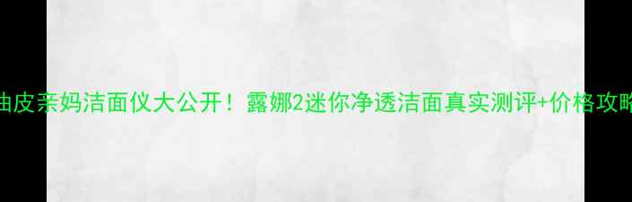 油皮亲妈洁面仪大公开露娜2迷你净透洁面真实测评价格攻略