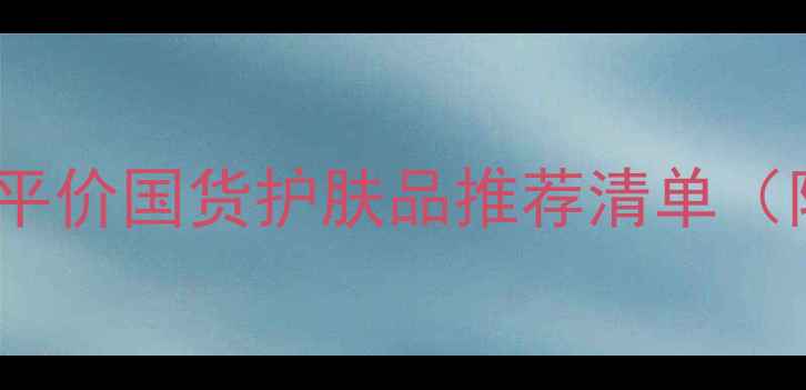 王府井必逛平价国货护肤品推荐清单附避雷指南