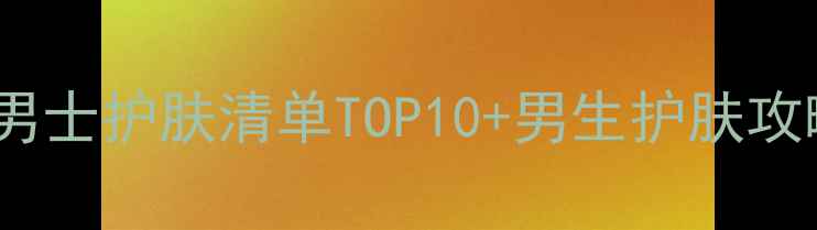 男生必看韩国男士护肤清单TOP10男生护肤攻略附真实测评