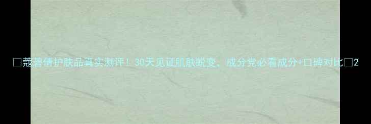 蔻碧倩护肤品真实测评30天见证肌肤蜕变成分党必看成分口碑对比
