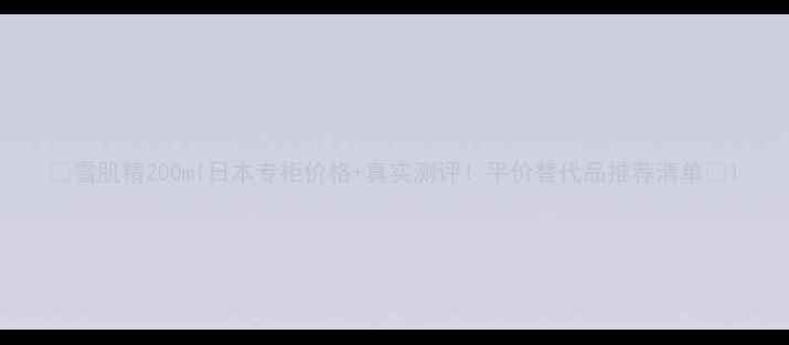 雪肌精200ml日本专柜价格真实测评平价替代品推荐清单