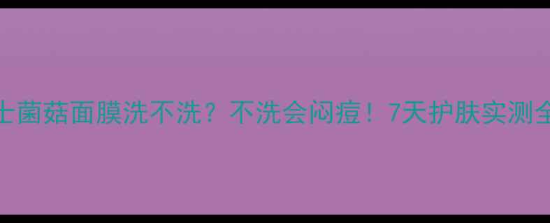 韦博士菌菇面膜洗不洗不洗会闷痘7天护肤实测全公开