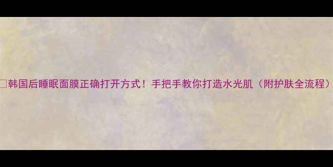 韩国后睡眠面膜正确打开方式手把手教你打造水光肌附护肤全流程
