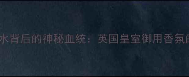 Royal香水背后的神秘血统英国皇室御用香氛的百年传承