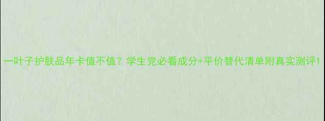 一叶子护肤品年卡值不值学生党必看成分平价替代清单附真实测评