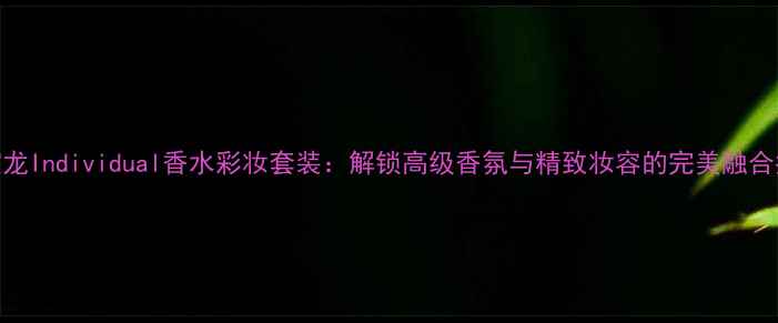 万宝龙Individual香水彩妆套装解锁高级香氛与精致妆容的完美融合指南