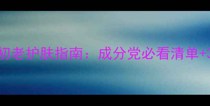 三十多岁女性抗初老护肤指南成分党必看清单30肌护理全攻略