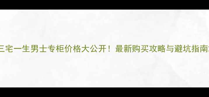 三宅一生男士专柜价格大公开最新购买攻略与避坑指南