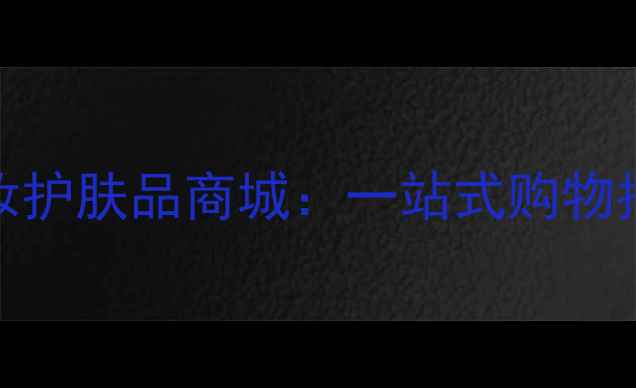 上海最大的化妆护肤品商城一站式购物指南与正品保障