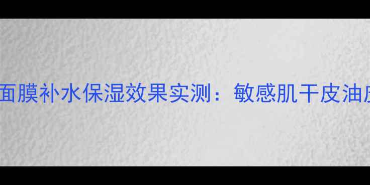 上海膜天下面膜补水保湿效果实测敏感肌干皮油皮适用性全